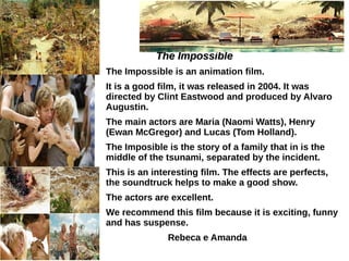 The ImpossibleThe Impossible
The Impossible is an animation film.
It is a good film, it was released in 2004. It was
directed by Clint Eastwood and produced by Alvaro
Augustin.
The main actors are Maria (Naomi Watts), Henry
(Ewan McGregor) and Lucas (Tom Holland).
The Imposible is the story of a family that in is the
middle of the tsunami, separated by the incident.
This is an interesting film. The effects are perfects,
the soundtruck helps to make a good show.
The actors are excellent.
We recommend this film because it is exciting, funny
and has suspense.
Rebeca e Amanda
 