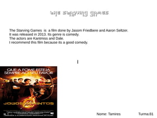 THE STARVING GAMES
I
The Starving Games is a film done by Jasom Friedbere and Aaron Seltzer.
It was released in 2013. Its genre is comedy.
The actors are Kantmiss and Dale.
I recommend this film because its a good comedy.
Nome: Tamires Turma:81
 