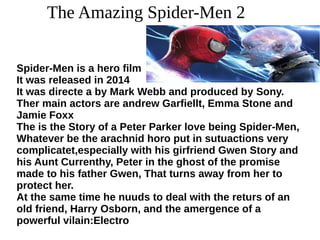 The Amazing Spider-Men 2
Spider-Men is a hero film
It was released in 2014
It was directe a by Mark Webb and produced by Sony.
Ther main actors are andrew Garfiellt, Emma Stone and
Jamie Foxx
The is the Story of a Peter Parker love being Spider-Men,
Whatever be the arachnid horo put in sutuactions very
complicatet,especially with his girfriend Gwen Story and
his Aunt Currenthy, Peter in the ghost of the promise
made to his father Gwen, That turns away from her to
protect her.
At the same time he nuuds to deal with the returs of an
old friend, Harry Osborn, and the amergence of a
powerful vilain:Electro
 