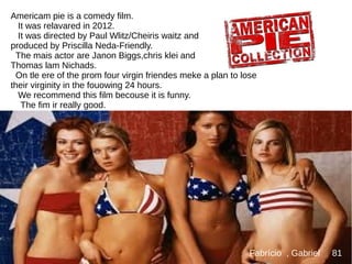 Americam pie is a comedy film.
It was relavared in 2012.
It was directed by Paul Wlitz/Cheiris waitz and
produced by Priscilla Neda-Friendly.
The mais actor are Janon Biggs,chris klei and
Thomas lam Nichads.
On tle ere of the prom four virgin friendes meke a plan to lose
their virginity in the fouowing 24 hours.
We recommend this film becouse it is funny.
The fim ir really good.
Fabrício , Gabriel 81
 