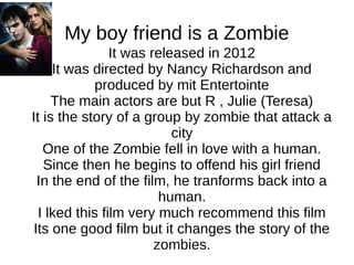 My boy friend is a Zombie
It was released in 2012
It was directed by Nancy Richardson and
produced by mit Entertointe
The main actors are but R , Julie (Teresa)
It is the story of a group by zombie that attack a
city
One of the Zombie fell in love with a human.
Since then he begins to offend his girl friend
In the end of the film, he tranforms back into a
human.
I lked this film very much recommend this film
Its one good film but it changes the story of the
zombies.
 