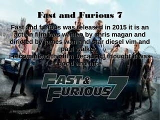 Fast and Furious 7Fast and Furious 7
Fast and furious was released in 2015 it is anFast and furious was released in 2015 it is an
action film was written by chris magan andaction film was written by chris magan and
diricted by james wan and star diesel vim anddiricted by james wan and star diesel vim and
paul walker.paul walker.
i recommend the film because I thought it wasi recommend the film because I thought it was
good and nicegood and nice
 