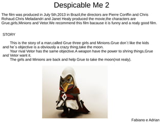 Despicable Me 2
Fabiano e Adrian
The film was produced in July 5th,2013 in Brazil,the directors are Pierre Conffin and Chris
Rohaud.Chris Meladandri and Janet Healy produced the movie,the characters are
Grue,girls,Minions and Vetor.We recommend this film bacause it is funny and a realy good film.
STORY
This is the story of a man,called Grue three girls and Minions.Grue don´t like the kids
and he´s objective is a obviously a crazy thing,take the moon.
Your rival Vetor has the same objective.A weapon have the power to shring things,Grue
and Vetor want it.
The girls and Minions are back and help Grue to take the moon(not realy).
 