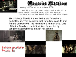 Memory macabres is a horror film.
It was directed by James Jones and produced by
James Jones, Patrick Moses and Dan Deluca.
The mais actors are Frank Whaley and Dina Meyer.
Six childhood friends are reunited at the funeral of o
mutual friend. They decide to look for a time capsule and
find the unexpected. The remains of a human child. One
of the the friends is a spirit that lives tormented by
vengance against those that left her behind.
Sabrina and Ketlin
Turma : 81
Sabrina and Ketlin
Turma : 81
Memories MacabresMemories Macabres
 