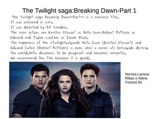 The Twilight saga:Breaking Dawn-Part 1
The Twilight saga Breaking Dawn-Part-1 is a romance film.
It was releared in 2011.
It was directed by Bill Condon.
The main actors are Kristen Stewart as Bella Swan,Robert Pattison as
Edward and Taylor Lautner as Jacob Black.
The happiness af the nTwilightewlyweds Bella Swan (Kristen Stewart) and
Edward Cullen (Robert Pattison) is over when a series ats betrayads destray
the world.Bella discovers to be pragnant and becomes immortal.
We recommend this film becouse it is good.
Nomes:Larissa
Ribas e Alana
Fioreze.81
 