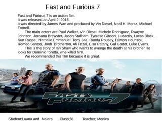 Fast and Furious 7
Fast and Furious 7 is an action film.
It was released an April 2, 2015.
It was directed by James Wan and produced by Vin Diesel, Neal H. Moritz, Michael
Fottrell.
The main actors are Paul Wolker, Vin Diesel, Michele Rodriguez, Dwayne
Johnson, Jordana Brewster, Jason Stalham, Tyerese Gibson, Ludacris, Lucas Black,
Kurt Russel, Nathalie Emmanuel, Tony Jaa, Ronda Rousey, Djimon Hounsou,
Romeo Santos, Jonh Brotherton, Ali Fazal, Elsa Patany, Gal Gadot, Luke Evans.
This is the story of Ian Shaw who wants to avenge the death at his brother.He
looks for Dominic Toretto, whe killed him.
We recommended this film because it is great.
Student:Luana and Maiara Class;81 Teacher; Monica
 