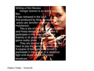 Writing a Film Review
Hunger Games is an action and sci-fi
film.
It was released in the USA.
And produced by Nina Jacobson, the main
actors are Jennifer Lawrence and Josh
Hutcherson.
This is the of the film: Katniss Everden
and Peeta Melark who are chosen to
participate in the voracious games.
Katniss is 16 years old and goes to the
game reality show.
They are divided into 12 districts that
have to pay the game in a brutal way.
A coupse of teenagers are forced to
participate in the games in a ravenous
fight until death on live television
broadcast.
Paola e Thalia - Turma 81
 