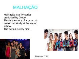 MALHAÇÃO
Malhação is a TV series
produced by Globo.
This is the story of a group of
teens that study at the same
school.
The series is very nice.
Shaiane T.81
 