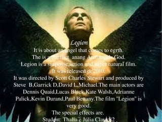 Legion
Legion
It is about an angel that comes to egrth.
The is a conflict  anang Archangels,God.
Legion is a suspense,acti...