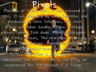 Pixels
Pixels is an action film. It was released inPixels is an action film. It was released in
2015. It was directed by Chris Colombus and2015. It was directed by Chris Colombus and
produced by Chris Colombus. The mainproduced by Chris Colombus. The main
actors are Adam Sandler, Peter Dinhlage,actors are Adam Sandler, Peter Dinhlage,
Kevin James, Josh Gade, Michelle MonaghanKevin James, Josh Gade, Michelle Monaghan
and Ashley Bensan. The characters are Ladyand Ashley Bensan. The characters are Lady
Lisa, Sam Brenner, Presidente WilliamLisa, Sam Brenner, Presidente William
Cooper, Primeira-Dama Seal, AlmiranteCooper, Primeira-Dama Seal, Almirante
Porter. The story is very good. ThePorter. The story is very good. The
videogames are sent to talk to the Et's. Wevideogames are sent to talk to the Et's. We
recommend this film because it is funny!recommend this film because it is funny!
Bruno e YuriBruno e Yuri
 