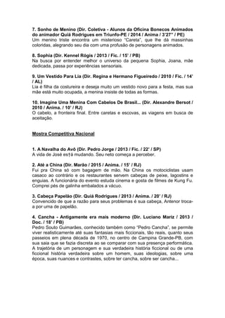 7. Sonho de Menino (Dir. Coletiva - Alunos da Oficina Bonecos Animados
do animador Quiá Rodrigues em Triunfo-PE / 2014 / Anima / 3’27” / PE)
Um menino triste encontra um misterioso “Careta”, que lhe dá massinhas
coloridas, alegrando seu dia com uma profusão de personagens animados.
8. Sophia (Dir. Kennel Rógis / 2013 / Fic. / 15’ / PB)
Na busca por entender melhor o universo da pequena Sophia, Joana, mãe
dedicada, passa por experiências sensoriais.
9. Um Vestido Para Lia (Dir. Regina e Hermano Figueiredo / 2010 / Fic. / 14’
/ AL)
Lia é filha da costureira e deseja muito um vestido novo para a festa, mas sua
mãe está muito ocupada, a menina insiste de todas as formas.
10. Imagine Uma Menina Com Cabelos De Brasil... (Dir. Alexandre Bersot /
2010 / Anima. / 10’ / RJ)
O cabelo, a fronteira final. Entre caretas e escovas, as viagens em busca de
aceitação.
Mostra Competitiva Nacional
1. A Navalha do Avô (Dir. Pedro Jorge / 2013 / Fic. / 22’ / SP)
A vida de José es†á mudando. Seu neto começa a perceber.
2. Até a China (Dir. Marão / 2015 / Anima. / 15’ / RJ)
Fui pra China só com bagagem de mão. Na China os motociclistas usam
casaco ao contrário e os restaurantes servem cabeças de peixe, lagostins e
enguias. A funcionária do evento estuda cinema e gosta de filmes de Kung Fu.
Comprei pés de galinha embalados a vácuo.
3. Cabeça Papelão (Dir. Quiá Rodrigues / 2013 / Anima. / 20’ / RJ)
Convencido de que a razão para seus problemas é sua cabeça, Antenor troca-
a por uma de papelão.
4. Cancha - Antigamente era mais moderno (Dir. Luciano Mariz / 2013 /
Doc. / 18’ / PB)
Pedro Souto Guimarães, conhecido também como “Pedro Cancha”, se permite
viver realisticamente até suas fantasias mais ficcionais, tão reais, quanto seus
passeios em plena década de 1970, no centro de Campina Grande-PB, com
sua saia que se fazia discreta ao se comparar com sua presença performática.
A trajetória de um personagem e sua verdadeira história ficcional ou de uma
ficcional história verdadeira sobre um homem, suas ideologias, sobre uma
época, suas nuances e contrastes, sobre ter cancha, sobre ser cancha...
 