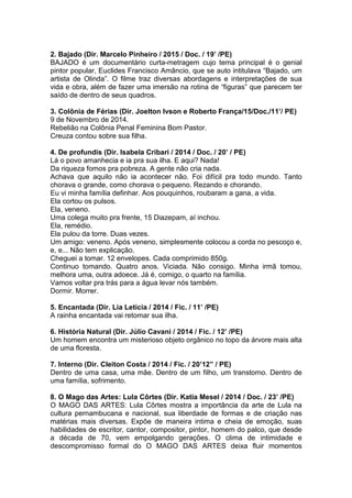 2. Bajado (Dir. Marcelo Pinheiro / 2015 / Doc. / 19’ /PE)
BAJADO é um documentário curta-metragem cujo tema principal é o genial
pintor popular, Euclides Francisco Amâncio, que se auto intitulava “Bajado, um
artista de Olinda”. O filme traz diversas abordagens e interpretações de sua
vida e obra, além de fazer uma imersão na rotina de “figuras” que parecem ter
saído de dentro de seus quadros.
3. Colônia de Férias (Dir. Joelton Ivson e Roberto França/15/Doc./11’/ PE)
9 de Novembro de 2014.
Rebelião na Colônia Penal Feminina Bom Pastor.
Creuza contou sobre sua filha.
4. De profundis (Dir. Isabela Cribari / 2014 / Doc. / 20’ / PE)
Lá o povo amanhecia e ia pra sua ilha. E aqui? Nada!
Da riqueza fomos pra pobreza. A gente não cria nada.
Achava que aquilo não ia acontecer não. Foi difícil pra todo mundo. Tanto
chorava o grande, como chorava o pequeno. Rezando e chorando.
Eu vi minha família definhar. Aos pouquinhos, roubaram a gana, a vida.
Ela cortou os pulsos.
Ela, veneno.
Uma colega muito pra frente, 15 Diazepam, aí inchou.
Ela, remédio.
Ela pulou da torre. Duas vezes.
Um amigo: veneno. Após veneno, simplesmente colocou a corda no pescoço e,
e, e... Não tem explicação.
Cheguei a tomar. 12 envelopes. Cada comprimido 850g.
Continuo tomando. Quatro anos. Viciada. Não consigo. Minha irmã tomou,
melhora uma, outra adoece. Já é, comigo, o quarto na família.
Vamos voltar pra trás para a água levar nós também.
Dormir. Morrer.
5. Encantada (Dir. Lia Letícia / 2014 / Fic. / 11’ /PE)
A rainha encantada vai retomar sua ilha.
6. História Natural (Dir. Júlio Cavani / 2014 / Fic. / 12’ /PE)
Um homem encontra um misterioso objeto orgânico no topo da árvore mais alta
de uma floresta.
7. Interno (Dir. Cleiton Costa / 2014 / Fic. / 20’12” / PE)
Dentro de uma casa, uma mãe. Dentro de um filho, um transtorno. Dentro de
uma família, sofrimento.
8. O Mago das Artes: Lula Côrtes (Dir. Katia Mesel / 2014 / Doc. / 23’ /PE)
O MAGO DAS ARTES: Lula Côrtes mostra a importância da arte de Lula na
cultura pernambucana e nacional, sua liberdade de formas e de criação nas
matérias mais diversas. Expõe de maneira intima e cheia de emoção, suas
habilidades de escritor, cantor, compositor, pintor, homem do palco, que desde
a década de 70, vem empolgando gerações. O clima de intimidade e
descompromisso formal do O MAGO DAS ARTES deixa fluir momentos
 