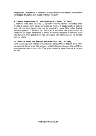 inesperados, remexendo a memoria, numa transfusão de tempo, restaurando
sensações, situações. Em busca do tempo VIVIDO!
9. O Poeta Americano (Dir. Lírio Ferreira / 2014 / Doc. / 10’ / PE)
O menino corre atrás da bola. O operário constrói sonhos concretos entre
prédios e peladas num campo devárzea do Recife. O poeta recebe a palavra
bola, dá um traço literal e faz um gol imaginário nesse filme sobre futebol,
paixão e poesia. O América de João Cabral vai além das quatro linhas do
campo ou do papel, transcende o tempo e o campo; refresca a memória pra o
fato de que o amor pelo futebol não será volátil nem efêmero, nem na derrota,
nem na vitória.
10. Olhos de Botão (Dir. Marlom Meirelles/ 2015 / Fic. / 10’ /PE)
Uma casa no pacato interior pernambucano abriga Dora e Miguel. Sem filhos
ou parentes, levam uma vida calma e, após tantos anos juntos, eles mal têm o
que conversar para com o outro. Este era o retrato de suas vidas até achegada
de Júlia.
verbo@verbo.com.br
 
