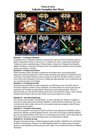 Filmes em Serie
                         Coleção Completa Star Wars




Episódio 1 - A Ameaça Fantasma
A agitação tomou a República Galáctica. As taxas das rotas de comércios estelares estão em
disputa. Esperando resolver o assunto com um bloqueio de naves, a gananciosa Federação
Trade parou toda a exportação para o Planeta Naboo. Enquanto o Congresso da República
debate o problema, o Supremo Chanceler enviou em segredo dois cavaleiros Jedis, guardiões
da paz, para acalmar o conflito.
Episódio 2 - O Ataque dos Clones
Padmé Amídala é agora Senadora e representa seu planeta natal. Uma facção política
separatista, pretende assassiná-la. Não há Jedis suficientes para defender a República contra
a ameaça. O Chanceller Palpatine recorre à ajuda do Jango Fett. Obi-Wan continua a treinar o
jovem Jedi Anakin Skywalker e teme que o Código Jedi seja esquecido, com o crescimento de
seu romance do jovem com Amidala.
Episódio 3 - A Vingança dos Sith
As Guerras Clônicas estão em pleno andamento e as diferenças entre o Conselho Jedi e o
Chanceler Palpatine mantém-se leal a Palpatine, ao mesmo tempo em que luta para que seu
casamento com Amidala não seja afetado. Seduzido por promessas de poder, Anakin se
aproxima cada vez mais de Darth Sidious até se tornar o temível Darth Vader e, juntos, tramam
aniquilar de aumentam cada vez mais. Anakin uma vez por todas com os Jedis.

Episódio IV - Uma Nova Esperança
Com dezoito anos de idade, Luke Skywalker, um jovem agricultor em Tatooine, é jogado no
meio de um ataque das forças da Aliança Rebelde e onhece Obi-Wan Kenobi que inicia Luke
no treinamento Jedi e então unem-se em uma ousada missão para resgatar a bela Princesa
Leia das garras do Império.
Episódio V - O Império contra-ataca
Três anos se passam e as forças do Império continuam a perseguição aos Rebeldes. Após a
derrota dos rebeldes no planeta gelado de Hoth, Luke inicia uma jornada ao planeta Dagobah
para ser treinado pelo Mestre Jedi Yoda. Em uma tentativa de converter Luke ao lado negro da
força, Darth Vader atrai o jovem Skywalker para uma emboscada em Bespin.
Episódio VI - O retorno de Jedi
Na épica conclusão da saga, o Império prepara-se para esmagar a Rebelião com uma Estrela
da Morte mais poderosa, enquanto a armada Rebelde prepara um ataque maciço à estação
espacial. Luke Skywalker confronta seu pai, Darth Vader, em um duelo final frente ao maldoso
Imperador.
 