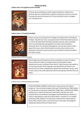 Filmes em Serie
Indiana Jones e Os Caçadores da Arca Perdida


                            Em busca da arca perdida que contém poderes fantásticos, Indiana Jones
                            atravessa desertos e desafia todos os agentes nazistas que cruzam seu caminho.
                            É emoção sem parar do começo ao fim. Oscars de efeitos visuais, montagem,
                            som e direção de arte




Indiana Jones e O Templo da Perdição

                            Prepare-se para uma corrida de tirar o fôlego com Indiana Jones e O Templo da
                            Perdição. Indy (Harrison Ford), seu pequeno parceiro Short Round (Ke Huy Quan)
                            e a cantora de boate Willie Scott (Kate Capshaw) voam alto sobre o Himalaia,
                            caem numa desesperadora perseguição num trole em alta velocidade e
                            finalmente fazem uma arrepiante escapada de uma mina de escravos na Índia.
                            Segure firme, que o maior herói de ação do mundo vai levar você em uma
                            espetacular montanha-russa de aventura, que vai deixá-lo na ponta de cadeira,
                            com toda a certeza.


Indiana Jones e a Última Cruzada
                            Não há nada mais emocionante que tentar acompanhar os Jones em Indiana
                            Jones e A Última Cruzada. Os inimigos nazistas de Indy estão de volta e
                            seqüestraram seu pai, o professor Henry Jones Sr. (Sean Connery), para ajudá-los
                            em sua busca do Santo Graal. Seguindo a pista da América até Veneza e aos
                            desertos da Terra Santa, só depende de Indy (Harrison Ford) salvar seu pai, salvar
                            o Graal e salvar o dia, nesta espetacular aventura de ação que a família inteira vai
                            adorar.




Indiana Jones e o Reino da Caveira de Cristal

                            STEVEN SPIELBERG e GEORGE LUCAS trazem a maior aventura de todos os
                            tempos em "uma corrida de emoção ininterrupta" (Richard Corliss, TIME) repleta
                            de "sensacionais e inspiradores espetáculos" (Roger Ebert, CHICAGO SUN-TIMES).
                            Indiana Jones e o Reino da Caveira de Cristal mostra Indy (Harrison Ford)
                            tentando vencer uma brilhante e bela agente (Cate Blanchett) para descobrir o
                            místico e todo-poderoso crânio de cristal de Akator. Juntando-se a um rebelde
                            motociclista (Shia LaBeouf) e sua espirituosa amada do filme original, Marion
                            (Karen Allen), Indy leva você a uma aventura com muita ação, na empolgante
                            tradição dos clássicos filmes de Indiana Jones!
 