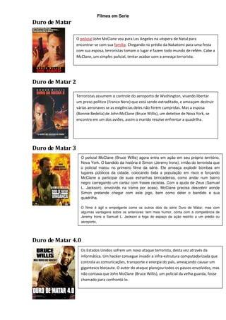 Filmes em Serie
Duro de Matar

                  O policial John McClane voa para Los Angeles na véspera de Natal para
                  encontrar-se com sua família. Chegando no prédio da Nakatomi para uma festa
                  com sua esposa, terroristas tomam o lugar e fazem todo mundo de refém. Cabe a
                  McClane, um simples policial, tentar acabar com a ameaça terrorista.




Duro de Matar 2

                  Terroristas assumem o controle do aeroporto de Washington, visando libertar
                  um preso político (Franco Nero) que está sendo extraditado, e ameaçam destruir
                  várias aeronaves se as exigências deles não forem cumpridas. Mas a esposa
                  (Bonnie Bedelia) de John McClane (Bruce Willis), um detetive de Nova York, se
                  encontra em um dos aviões, assim o marido resolve enfrentar a quadrilha.




Duro de Matar 3
                    O policial McClane (Bruce Willis) agora entra em ação em seu próprio território,
                    Nova York. O bandido da história é Simon (Jeremy Irons), irmão do terrorista que
                    o policial matou no primeiro filme da série. Ele ameaça explodir bombas em
                    lugares públicos da cidade, colocando toda a população em risco e forçando
                    McClane a participar de suas estranhas brincadeiras, como andar num bairro
                    negro carregando um cartaz com frases racistas. Com a ajuda de Zeus (Samuel
                    L. Jackson), envolvido na trama por acaso, McClane precisa descobrir aonde
                    Simon pretende chegar com este jogo, bem como deter o bandido e sua
                    quadrilha.

                    O filme é ágil e empolgante como os outros dois da série Duro de Matar, mas com
                    algumas vantagens sobre os anteriores: tem mais humor, conta com a competência de
                    Jeremy Irons e Samuel L. Jackson e foge do espaço de ação restrito a um prédio ou
                    aeroporto, aproveitando Nova York como cenário.




Duro de Matar 4.0
                    Os Estados Unidos sofrem um novo ataque terrorista, desta vez através da
                    informática. Um hacker consegue invadir a infra-estrutura computadorizada que
                    controla as comunicações, transporte e energia do país, ameaçando causar um
                    gigantesco blecaute. O autor do ataque planejou todos os passos envolvidos, mas
                    não contava que John McClane (Bruce Willis), um policial da velha guarda, fosse
                    chamado para confrontá-lo.
 