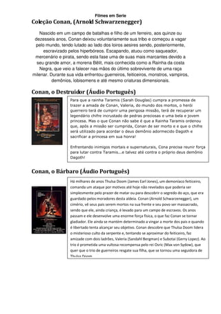 Filmes em Serie
Coleção Conan, (Arnold Schwarzenegger)
   Nascido em um campo de batalhas e filho de um ferreiro, aos quinze ou
 dezesseis anos, Conan deixou voluntariamente sua tribo e começou a vagar
 pelo mundo, tendo lutado ao lado dos loiros aesires sendo, posteriormente,
     escravizado pelos hiperbóreos. Escapando, atuou como saqueador,
 mercenário e pirata, sendo esta fase uma de suas mais marcantes devido a
  seu grande amor, a morena Bêlit, mais conhecida como a Rainha da costa
   Negra, que veio a falecer nas mãos do último sobrevivente de uma raça
milenar. Durante sua vida enfrentou guerreiros, feiticeiros, monstros, vampiros,
          demônios, lobisomens e até mesmo criaturas dimensionais.

Conan, o Destruidor (Áudio Português)
                   Para que a rainha Taramis (Sarah Douglas) cumpra a promessa de
                   trazer a amada de Conan, Valeria, do mundo dos mortos, o herói
                   guerreiro terá de cumprir uma perigosa missão, terá de recuperar um
                   legendário chifre incrustado de pedras preciosas e uma bela e jovem
                   princesa. Mas o que Conan não sabe é que a Rainha Taramis ordenou
                   que, após a missão ser cumprida, Conan de ser morto e e que o chifre
                   será utilizado para acordar o deus demônio adormecido Dagoth e
                   sacrificar a princesa em sua honra!

                   Enfrentando inimigos mortais e supernaturais, Cona precisa reunir força
                   para lutar contra Taramis...e talvez até contra o próprio deus demônio
                   Dagoth!


Conan, o Bárbaro (Áudio Português)
                   Há milhares de anos Thulsa Doom (James Earl Jones), um demoníaco feiticeiro,
                   comanda um ataque por motivos até hoje não revelados que poderia ser
                   simplesmente pelo prazer de matar ou para descobrir o segredo do aço, que era
                   guardado pelos moradores desta aldeia. Conan (Arnold Schwarzenegger), um
                   cimério, vê seus pais serem mortos na sua frente e seu povo ser massacrado,
                   sendo que ele, ainda criança, é levado para um campo de escravos. Os anos
                   passam e ele desenvolve uma enorme força física, o que faz Conan se tornar
                   gladiador. Ele ainda se mantém determinado a vingar a morte dos pais e quando
                   é libertado tenta alcançar seu objetivo. Conan descobre que Thulsa Doom lidera
                   o misterioso culto da serpente e, tentando se aproximar do feiticeiro, faz
                   amizade com dois ladrões, Valeria (Sandahl Bergman) e Subotai (Gerry Lopez). Ao
                   trio é prometida uma vultosa recompensa pelo rei Osric (Max von Sydow), que
                   quer que o trio de guerreiros resgate sua filha, que se tornou uma seguidora de
                   Thulsa Doom.
 