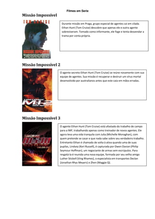 Filmes em Serie
Missão Impossível
                      Durante missão em Praga, grupo especial de agentes cai em cilada.
                      Ethan Hunt (Tom Cruise) descobre que apenas ele e outra agente
                      sobreviveram. Tomado como informante, ele foge e tenta desvendar a
                      trama por conta própria.




Missão Impossível 2
                    O agente secreto Ethan Hunt (Tom Cruise) se reúne novamente com sua
                    equipe de agentes. Sua missão é recuperar e destruir um vírus mortal
                    desenvolvido por australianos antes que este caia em mãos erradas.




Missão Impossível 3
                    O agente Ethan Hunt (Tom Cruise) está afastado do trabalho de campo
                    para a IMF, trabalhando apenas como treinador de novos agentes. Ele
                    agora leva uma vida tranquila com Julia (Michelle Monaghan), com
                    quem pretende se casar e que nada sabe sobre seu verdadeiro trabalho.
                    Entretanto Ethan é chamado de volta à ativa quando uma de suas
                    pupilas, Lindsey (Keri Russell), é capturada por Owen Davian (Philip
                    Seymour Hoffman), um negociante de armas sem escrúpulos. Para
                    resgatá-la é reunida uma nova equipe, formada por seu velho amigo
                    Luther Stickell (Ving Rhames), o especialista em transportes Declan
                    (Jonathan Rhys Meyers) e Zhen (Maggie Q).
 