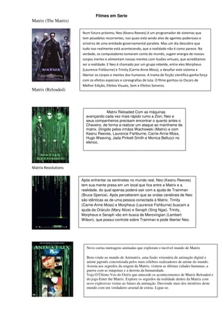 Filmes em Serie
Matrix (The Matrix)

                      Num futuro próximo, Neo (Keanu Reeves) é um programador de sistemas que
                      tem pesadelos recorrentes, nos quais está sendo alvo de agentes poderosos e
                      sinistros de uma entidade governamental paralela. Mas um dia descobre que
                      tudo isso realmente está acontecendo, que a realidade não é como parece. Na
                      verdade, os computadores tomaram conta do mundo, sugam energia de nossos
                      corpos inertes e alimentam nossas mentes com ilusões virtuais, que acreditamos
                      ser a realidade. E Neo é chamado por um grupo rebelde, entre eles Morpheus
                      (Laurence Fishburne) e Trinity (Carrie-Anne Moss), a desafiar este sistema e
                      libertar os corpos e mentes dos humanos. A trama de ficção científica ganha força
                      com os efeitos especiais e coreografias de luta. O filme ganhou os Oscars de
                      Melhor Edição, Efeitos Visuais, Som e Efeitos Sonoros.
Matrix (Reloaded)



                                      Matrix Reloaded Com as máquinas
                        avançando cada vez mais rápido rumo a Zion, Neo e
                        seus companheiros precisam encontrar o quanto antes o
                        Chaveiro, de forma a realizar um ataque ao mainframe da
                        matrix. Dirigido pelos irmãos Wachowski (Matrix) e com
                        Keanu Reeves, Laurence Fishburne, Carrie-Anne Moss,
                        Hugo Weaving, Jada Pinkett Smith e Monica Bellucci no
                        elenco.




Matrix Revolutions

                      Após enfrentar os sentinelas no mundo real, Neo (Keanu Reeves)
                      tem sua mente presa em um local que fica entre a Matrix e a
                      realidade, do qual apenas poderá sair com a ajuda de Trainman
                      (Bruce Spence). Após perceberem que as ondas cerebrais de Neo
                      são idênticas as de uma pessoa conectada à Matrix, Trinity
                      (Carrie-Anne Moss) e Morpheus (Laurence Fishburne) buscam a
                      ajuda da Oráculo (Mary Alice) e Seraph (Sing Ngai). Trinity,
                      Morpheus e Seraph vão em busca de Merovingian (Lambert
                      Wilson), que possui controle sobre Trainman e pode libertar Neo.




                         Nove curtas-metragens animadas que exploram o incrível mundo de Matrix

                         Bem-vindo ao mundo de Animatrix, uma fusão visionária de animação digital e
                         anime japonês concretizada pelos mais célebres realizadores de anime do mundo.
                         Assista aos segredos da origem da Matrix, visitem as últimas cidades humanas, a
                         guerra com as máquinas e a derrota da humanidade.
                         Veja O Último Voo do Osíris que antecede os acontecimentos de Matrix Reloaded e
                         do jogo Enter the Matrix. Explore os segredos da realidade dentro da Matrix com
                         nove explosivas visitas ao futuro da animação. Desvende mais dos mistérios deste
                         mundo com um verdadeiro arsenal de extras. Ligue-se.
 