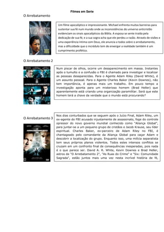 Filmes em Serie
O Arrebatamento

                     Um filme apocalíptico e impressionante. Michael enfrenta muitas barreiras para
                     sustentar sua fé num mundo onde as inconsistências do universo anticristão
                     evidenciam os sinais apocalípticos da Bíblia. A esposa se sente traída pela
                     dedicação de sua fé, e a sua sogra acha que ele perdeu a razão. Através de visões e
                     uma experiência íntima com Deus, ele anuncia a todos sobre o arrebatamento,
                     mas a dificuldade que o incrédulo tem de enxergar a realidade também é um
                     cumprimento profético.


O Arrebatamento 2

                    Num piscar de olhos, ocorre um desaparecimento em massa. Instantes
                    após o tumulto e a confusão o FBI é chamado para investigar e localizar
                    as pessoas desaparecidas. Para o Agente Adam Riley (David White), é
                    um assunto pessoal. Para o Agente Charles Baker (Kevin Downes), não
                    tem importância, é apenas mais um trabalho. Em pouco tempo a
                    investigação aponta para um misterioso homem (Brad Heller) que
                    aparentemente está criando uma organização paramilitar. Será que este
                    homem terá a chave da verdade que o mundo está procurando?




                    Nos dias conturbados que se seguem após o Juízo Final, Adam Riley, um
O Arrebatamento 3   ex-agente do FBI acusado injustamente de assassinato, foge do controle
                    opressor do novo governo mundial conhecido como "Aliança Global",
                    para juntar-se a um pequeno grupo de cristãos e Jacob Krause, seu líder
                    espiritual. Charles Baker, ex-parceiro de Adam Riley no FBI, é
                    chantageado pelo comandante da Aliança Global para caçar Adam e
                    descobrir a localização do grupo. Enquanto isso, uma milícia separatista
                    tem seus próprios planos violentos. Todos estes intensos conflitos se
                    cruzam em um confronto final de consequências inesperadas, pois nada
                    é o que parece ser. David A. R. White, Kevin Downes e Brad Heller,
                    astros de "O Arrebatamento 2", "As Ruas do Crime" e "Six: Comunidade
                    Sagrada", estão juntos mais uma vez nesta incrível história de fé,
                    profecias e o poder milagroso do perdão.
 