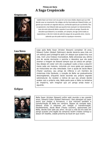 Filmes em Serie

             A Saga Crepúsculo
Crepúsculo

               Isabela Swan vai morar com seu pai em uma nova cidade, depois que sua mãe
             decide casar-se novamente. No colégio, ela fica fascinada por Edward Cullen, um
             garoto que esconde um segredo obscuro, conhecido apenas por sua família. Eles
              se apaixonam, mas Edward sabe que quanto mais avançam no relacionamento,
                 mais ele está colocando Bella e aqueles à sua volta em perigo. Quando ela
                  descobre que Edward é, na verdade, um vampiro, ela age contra todas as
               expectativas e não tem medo da sede de sangue de seu grande amor, mesmo
                            sabendo que ele pode matá-la a qualquer momento.




             Logo após Bella Swan (Kristen Stewart) completar 18 anos,
Lua Nova     Edward Cullen (Robert Pattinson) decide deixá-la para trás em
             um esforço para protegê-la após um ataque que quase tirou sua
             vida. Com uma tristeza inconsolável, Bella atravessa seu último
             ano de escola dormente e sozinha e descobre que ela pode
             chamar a imagem de Edward sempre que se coloca em perigo.
             Seu desejo em estar com ele a qualquer custo a leva a assumir
             riscos cada vez maiores, incluindo um novo gosto por passeios
             de motocicleta em alta velocidade. Com a ajuda de Jacob Black
             (Taylor Lautney), seu amigo de infância e um membro da
             misteriosa tribo Quileute, o coração de Bella vai gradualmente
             descongelando, enquanto Jacob esconde seu próprio segredo
             sobrenatural. Ao receber a notícia de que seu amado decide
             acabar com a própria vida, Bella parte para a Itália na tentativa
             de impedí-lo, sem imaginar que um perigo ainda maior a
             aguarda.

Eclipse


             Bella Swan (Kristen Stewart) enfim está reunida a seu grande
             amor, Edward Cullen (Robert Pattinson). Eles planejam se casar
             assim que chegar a formatura, o que marcará também a
             transformação de Bella em vampira. Apesar da vontade dela,
             Edward ainda é reticente em relação à transformação.
             Paralelamente, Jacob Black (Taylor Lautner), apaixonado por
             Bella, decide lutar pelo seu amor. Só que a vida do trio está em
             perigo quando uma legião de vampiros recém criados começa a
             atacar em Seattle, cidade próxima ao local em que vivem.
 