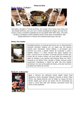 Filmes em Serie
Rocky Balboa ( Coleção )




Viva toda a vibração e o triunfo de Rocky, Um Lutador como nunca viveu antes com
esta Edição Definitiva, que vem com a melhor qualidade de imagem que este filme
já teve e toda a excelente qualidade de som do padrão DVD! Além disso, uma série
   de Bônus reveladores mostra detalhes jamais vistos sobre os bastidores. Esta
          Edição Definitiva é o máximo em entretenimento para o seu lar!


Rocky, Um Lutador

                      As platéias lotaram os cinemas para torcer por um desconhecido
                      chamado Sylvester Stallone em um papel que ele parecia
                      nascido para interpretar: Rocky Balboa, o zé-ninguém que
                      encontra sua única e grande chance de conquistar o amor,
                      respeito próprio e o título mundial dos pesos pesados do
                      boxe...e tornou-se um vencedor. A torcida continua. O filme que
                      muitos fãs do cinema incluem em suas listas de melhores de
                      todos os tempos e que ganhou três prêmios Oscar em 1976,
                      incluindo os de Melhor Filme, Direção e Edição continua sendo
                      exuberante, empolgante e repleto de ação. Seu forte legado
                      permanece vivo nas continuações de Rocky, uma das mais bem
                      sucedidas da história do cinema.



Rocky II - A Revanche

                        Após o término do confronto contra Apollo Creed (Carl
                        Weathers), Rocky (Sylvester Stallone) promete à Adrian (Talia
                        Shire), sua esposa grávida, que irá largar os ringues de boxe.
                        Porém, Apollo quer provar que Rocky não foi nocauteado por
                        acaso e, como este está sem dinheiro, promovem outra luta
                        entre os dois pugilistas.
 
