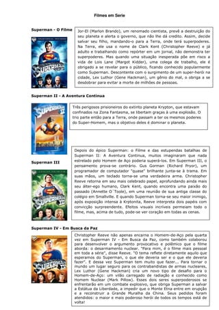 Filmes em Serie


Superman - O Filme     Jor-El (Marlon Brando), um renomado cientista, prevê a destruição do
                       seu planeta e alerta o governo, que não lhe dá credito. Assim, decide
                       salvar seu filho, mandando-o para a Terra, onde terá superpoderes.
                       Na Terra, ele usa o nome de Clark Kent (Christopher Reeve) e já
                       adulto e trabalhando como repórter em um jornal, não demonstra ter
                       superpoderes. Mas quando uma situação inesperada põe em risco a
                       vida de Lois Lane (Margot Kidder), uma colega de trabalho, ele é
                       obrigado a se revelar para o público, ficando conhecido popularmente
                       como Superman. Descontente com o surgimento de um super-herói na
                       cidade, Lex Luthor (Gene Hackman), um gênio do mal, o obriga a se
                       desdobrar para evitar a morte de milhões de pessoas.


Superman II - A Aventura Continua


                     Três perigosos prisioneiros do extinto planeta Krypton, que estavam
                     confinados na Zona Fantasma, se libertam graças à uma explosão. O
                     trio parte então para a Terra, onde passam a ter os mesmos poderes
                     do Super-Homem, mas o objetivo deles é dominar o planeta.




                      Depois do épico Superman: o Filme e das estupendas batalhas de
                      Superman II: A Aventura Continua, muitos imaginaram que nada
Superman III          estrelado pelo Homem de Aço poderia superá-los. Em Superman III, o
                      pensamento prova-se contrário. Gus Gorman (Richard Pryor), um
                      programador de computador "quase" brilhante junta-se à trama. Em
                      suas mãos, um teclado torna-se uma verdadeira arma. Christopher
                      Reeve retorna em seu mais celebrado papel, aprofundando ainda mais
                      seu álter-ego humano, Clark Kent, quando encontra uma paixão do
                      passado (Annette O´Toole), em uma reunião de sua antiga classe do
                      colégio em Smallville. E quando Superman torna-se seu maior inimigo,
                      após exposição intensa à Krptonita, Reeve interpreta dois papéis com
                      convicção surpreendente. Efeitos visuais incríveis permeiam todo o
                      filme, mas, acima de tudo, pode-se ver coração em todas as cenas.



Superman IV - Em Busca da Paz
                      Christopher Reeve não apenas encarna o Homem-de-Aço pela quarta
                      vez em Superman IV - Em Busca da Paz, como também colaborou
                      para desenvolver o argumento provocativo e polêmico que o filme
                      aborda: o desarmamento nuclear. "Para mim, é o filme mais pessoal
                      em toda a série", disse Reeve. "O tema reflete diretamente aquilo que
                      esperamos do Superman, o que ele deveria ser e o que ele deveria
                      fazer". E dessa vez Superman tem muito que fazer... Para tornar o
                      mundo um lugar seguro para os contrabandistas de armas nucleares,
                      Lex Luthor (Gene Hackman) cria um novo tipo de desafio para o
                      Homem-de-Aço: um vilão carregado de radiação e conhecido como
                      Homem Nuclear (Mark Pillow). Esses dois seres superpoderosos se
                      enfrentarão em um combate explosivo, que obriga Superman a salvar
                      a Estátua da Liberdade, a impedir que o Monte Etna entre em erupção
                      e a reconstruir a Grande Muralha da China. Seus pedidos foram
                      atendidos: o maior e mais poderoso herói de todos os tempos está de
                      volta!
 
