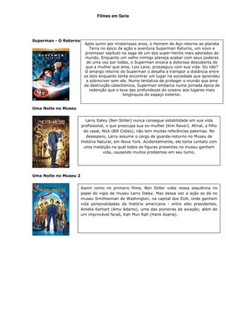 Filmes em Serie




Superman - O Retorno
                        Após sumir por misteriosos anos, o Homem de Aço retorna ao planeta
                           Terra no épico de ação e aventura Superman Returns, um novo e
                         promissor capítulo na saga de um dos super-heróis mais adorados do
                         mundo. Enquanto um velho inimigo planeja acabar com seus poderes
                         de uma vez por todas, o Superman encara a dolorosa descoberta de
                         que a mulher que ama, Lois Lane, prosseguiu com sua vida. Ou não?
                        O amargo retorno do Superman o desafia a transpor a distância entre
                        os dois enquanto tenta encontrar um lugar na sociedade que aprendeu
                         a sobreviver sem ele. Numa tentativa de proteger o mundo que ama
                        da destruição cataclísmica, Superman embarca numa jornada épica de
                           redenção que o leva das profundezas do oceano aos lugares mais
                                            longínquos do espaço exterior.


Uma Noite no Museu


                         Larry Daley (Ben Stiller) nunca consegue estabilidade em sua vida
                       profissional, o que preocupa sua ex-mulher (Kim Raver). Afinal, o filho
                        do casal, Nick (Bill Cobbs), não tem muitas referências paternas. No
                         desespero, Larry assume o cargo de guarda-noturno no Museu de
                       História Natural, em Nova York. Acidentalmente, ele toma contato com
                        uma maldição na qual todos as figuras presentes no museu ganham
                                   vida, causando muitos problemas em seu turno.




Uma Noite no Museu 2


                       Assim como no primeiro filme, Ben Stiller volta nessa sequência no
                       papel do vigia de museu Larry Daley. Mas dessa vez a ação se dá no
                       museu Smithsonian de Washington, na capital dos EUA, onde ganham
                       vida personalidades da história americana - entre eles presidentes,
                       Amelia Earhart (Amy Adams), uma das pioneiras da aviação; além de
                       um improvável faraó, Kah Mun Rah (Hank Azaria).
 