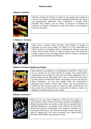 Filmes em Serie


Velozes e Furiosos


                         Domenic Toretto (Vin Diesel) é o líder de uma gangue de corridas de
                         ruas em Los Angeles que está sendo investigado pela polícia por roubo
                         de equipamentos eletrônicos. Para investigá-lo é enviado Brian
                         Spindler (Paul Walker), que se infiltra na gangue na intenção de
                         descobrir se Toretto é realmente o autor dos crimes e se há alguém
                         mais por trás deles.




+ Velozes + Furiosos


                         Após deixar a polícia, Brian O'Conner (Paul Walker) é forçado a
                         participar de uma nova missão: se infiltrar no crime organizado de
                         Miami de forma a investigar sobre o transporte de dinheiro sujo para
                         Carter Verone (Cole Hauser), o chefe do tráfico local. Para tanto ele
                         recebe a ajuda de seu ex-colega Roman Pearce (Tyrese) e da agente
                         secreta Monica Clemente (Eva Mendes).




Velozes e Furiosos: Desafio em Tóquio

                        Sean Boswell (Lucas Black) é um adolescente superficial e infeliz, que
                        usa as corridas de rua como válvula de escape. Seu envolvimento
                        irresponsável nas corridas fez com que ele tivesse problemas com a
                        polícia anteriormente. Após bater com o carro, e como forma de evitar
                        a prisão, Sean é enviado para Tóquio, onde passa a morar com seu pai
                        (Brian Goodman). Em sua nova cidade, Sean fica inteiramente
                        deslocado até conhecer Twinkie (Bow Wow), que lhe apresenta as
                        corridas de drift. Do outro lado do mundo, do lado errado da lei, um
                        novo estilo de corridas domina o submundo de Tóquio e todos os
                        melhores corredores querem entrar nessa.

Velozes e Furiosos 4


                       Depois de ser visto rumo ao México no filme que deu origem a
                       série, Dominic "Dom" Toretto (Vin Diesel) reaparece na República
                       Dominicana praticando seus golpes ao lado de sua namorada Letty
                       (Michelle Rodriguez) e sua gangue. Com o FBI na sua cola, Dom
                       decide fugir para não comprometer seus comparsas. Contudo, um
                       assassinato cometido por um traficante de drogas acende nele uma
                       sede de vingança que o faz cruzar novamente com o agente Brian
                       O'Conner (Paul Walker) numa perigosa missão.
 