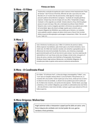 Filmes em Serie
X-Men - O Filme
                     Testemunhe a evolução da espetacular ação e aventura nesta impressionante "festa
                     da fantasia " (San Francisco Chronicle), diferente de tudo o que você já viu antes.
                     Nascidos em um mundo cheio de preconceitos, estão algumas crianças que
                     possuem poderes extraordinários e perigosos - resultado de mutações genéticas
                     especiais. Ciclope lança raios de energia com seus olhos. Tempestade consegue
                     manipular o clima segundo sua vontade. Vampira absorve a força vital de qualquer
                     pessoa em quem ela toque. Mas sob a orientação do professor Xavier (Patrick
                     Stewart), estes e outros renegados aprendem a direcionar seus poderes para o bem
                     da humanidade. Agora eles devem proteger aqueles que os temem, pois o
                     traiçoeiro Magneto (Ian McKellen), que acredita que os homens e os mutantes
                     nunca poderão coexistir, prepara um plano sinistro para o futuro! Com incríveis
                     efeitos visuais de última geração e personagens inesquecíveis, X-Men "dá conta de
                     tudo " (ABC-TV).

X-Men 2
                    Leve o fenômeno mundial para casa. X-Men 2 é sinônimo de aventura radical,
                    efeitos especiais Inacreditáveis, ação Ininterrupta e uma história fantástica. Isso e
                    multo mais. Os X-Men são mutantes nascidos com estranhos superpoderes que os
                    diferenciam do resto da humanidade. No entanto, uma misteriosa conspiração
                    governamental pode varrê-los da face da terra para sempre. Sua única esperança de
                    sobrevivência é unir suas forças às dos seus Inimigos e tentar evitar uma guerra. O
                    elenco de astros e estrelas Inclui Halle Berry (Tempestade), Patrick Stewart
                    (Professor Xavier) Hugh Jackman (Wolverine), e lan McKelIen (Magneto). Há
                    emoções para todos os gostos nesta aventura realmente extraordinária.




X-Men - O Confronto Final
                    Em X-Men: “O Confronto Final”, o clímax da trilogia cinematográfica “X-Men”, uma
                    “cura” para as mutações ameaça alterar o curso da história. Pela primeira vez, os
                    mutantes têm uma escolha: manter aquilo que os faz únicos, ainda que isso os isole e
                    os afaste do resto da sociedade, ou desistir de seus poderes para serem aceitos por
                    ela. Os líderes dos mutantes, com pontos de vista opostos - Charles Xavier, que prega
                    a tolerância, e Eric Lensherr (Magneto), que acredita na sobrevivência dos mais fortes
                    -, têm de enfrentar o maior teste de todos: começar a guerra que colocará um fim em
                    todas as guerras.




X-Men Origens: Wolverine

                  Hugh Jackman volta a interpretar o papel que fez dele um astro: uma
                  feroz máquina de combate com incrível poder de cura, garras
                  retráteis e fúria primitiva.
 