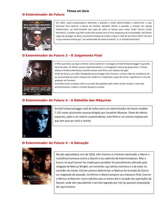 Filmes em Serie
O Exterminador do Futuro

                    Em 2029, super-computadores dominam o planeta e estão determinados a exterminar a raça
                    humana! Para destruir o futuro do homem, decidem alterar o passado, e enviam um cyborg
                    indestrutível, um Exterminador que viaja de volta no tempo para matar Sarah Connor (Linda
                    Hamilton), a mulher cujo filho ainda não nascido será a única esperança da humanidade. Será Sarah
                    capaz de proteger-se desta incansável ameaça de modo a salvar a vida de seu futuro filho? Ou será
                    a raça humana extinta por "um amontoado de metal mutante" (L..A. Herald-Examiner)?




O Exterminador do Futuro 2 - O Julgamento Final

                   O filme que levou ao topo o diretor James Cameron e consagrou Arnold Schwarzenegger no grande
                   herói de ação. Os efeitos visuais impressionantes e a contagiante música do grupo Guns' n Roses,
                   aliados à história eletrizante, transformaram este filme num clássico da ação.
                   Vindo do futuro, um robô é designado para proteger John Connors, o futuro líder da resistência, de
                   ser assassinado por outro ciborg mais moderno e implacável, capaz de tomar a aparência e a voz de
                   qualquer ser humano.
                   Correndo contra o tempo, John e sua mãe são ajudados pelo robô a tentar mudar o rumo dos
                   acontecimentos e salvar o mundo da guerra nuclear.




O Exterminador do Futuro 3 - A Rebelião das Máquinas

                   Arnold Schwarzenegger está de volta como um exterminador do futuro modelo
                   T-101 neste alucinante sucesso dirigido por Jonathan Mostow. Cheio de efeitos
                   especiais, ação e um roteiro surpreendente, este filme é um evento espetacular
                   que tem que ser visto e revisto.




O Exterminador do Futuro 4 - A Salvação


                    No pós-apocalíptico ano de 2018, John Connor é o homem destinado a liderar a
                    resistência humana contra a Skynet e seu exército de Exterminadores. Mas o
                    futuro no qual Connor foi criado para acreditar foi parcialmente alterado pela
                    chegada de Marcus Wright, um estranho cuja última memória é a de estar no
                    corredor da morte. Connor precisa determinar se Marcus foi enviado do futuro
                    ou resgatado do passado. Conforme a Skynet prepara seu massacre final, Connor
                    e Marcus embarcam numa odisséia que os levará até o coração das operações da
                    Skynet, onde eles descobrirão o terrível segredo por trás da possível aniquilação
                    da raça humana.
 