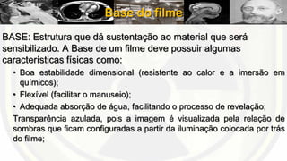 Base do filme
BASE: Estrutura que dá sustentação ao material que será
sensibilizado. A Base de um filme deve possuir algumas
características físicas como:
• Boa estabilidade dimensional (resistente ao calor e a imersão em
químicos);
• Flexível (facilitar o manuseio);
• Adequada absorção de água, facilitando o processo de revelação;
Transparência azulada, pois a imagem é visualizada pela relação de
sombras que ficam configuradas a partir da iluminação colocada por trás
do filme;

 