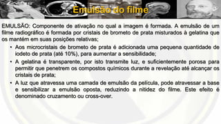 Emulsão do filme
EMULSÃO: Componente de ativação no qual a imagem é formada. A emulsão de um
filme radiográfico é formada por cristais de brometo de prata misturados à gelatina que
os mantém em suas posições relativas;
• Aos microcristais de brometo de prata é adicionada uma pequena quantidade de
iodeto de prata (até 10%), para aumentar a sensibilidade;
• A gelatina é transparente, por isto transmite luz, e suficientemente porosa para
permitir que penetrem os compostos químicos durante a revelação até alcançar os
cristais de prata;
• A luz que atravessa uma camada de emulsão da película, pode atravessar a base
e sensibilizar a emulsão oposta, reduzindo a nitidez do filme. Este efeito é
denominado cruzamento ou cross-over.

 
