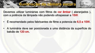 Iluminação da câmara escura
Devemos utilizar luminárias com filtros de cor âmbar ( alaranjados ),
com a potência da lâmpada não podendo ultrapassar a 15W.
• É recomendado pelos fabricantes de filme a potencia de 6,5 a 10W.
• A luminária deve ser posicionada a uma distância da superfície do
balcão de 120 cm.

 