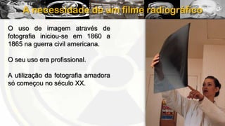 A necessidade de um filme radiográfico
O uso de imagem através de
fotografia iniciou-se em 1860 a
1865 na guerra civil americana.
O seu uso era profissional.
A utilização da fotografia amadora
só começou no século XX.

 
