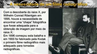 A necessidade de um filme radiográfico
Com a descoberta do raios X, por
Wilhelm Conrad Röentgen em
1895, houve a necessidade de
encontrar uma “chapa” fotográfica
que fosse adequada para a
obtenção de imagem por meio de
raios X;
Em 1896 começou esta batalha e
em 1900 foi fabricado pela Kodak
o primeiro filme radiográfico mais
adequado para tomadas
radiográficas.

 