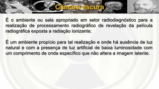 Câmara escura
É o ambiente ou sala apropriado em setor radiodiagnóstico para a
realização de processamento radiográfico de revelação da película
radiográfica exposta a radiação ionizante;
É um ambiente propício para tal realização e onde há ausência de luz
natural e com a presença de luz artificial de baixa luminosidade com
um comprimento de onda específico que não altera a imagem latente.

 