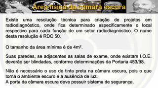 Área física da câmara escura
Existe uma resolução técnica para criação de projetos em
radiodiagnóstico, onde fica determinado especificamente o local
respectivo para cada função de um setor radiodiagnóstico. O nome
desta resolução é RDC 50.
O tamanho da área mínima é de 4m2.
Suas paredes, se adjacentes as salas de exame, onde existam I.O.E.
deverão ser blindadas, conforme determinações da Portaria 453/98.
Não é necessário o uso de tinta preta na câmara escura, pois o que
torna o ambiente escuro é a ausência de luz.
A porta da câmara escura deve possuir sistema de segurança.

 