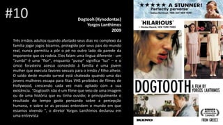 Dogtooh (Kynodontas)
Yorgos Lanthimos
2009
Três irmãos adultos quando afastado seus dias no complexo da
família jogar jogos bizarros, protegido por seus pais do mundo
real, nunca permitiu a pôr o pé no outro lado da parede da
imponente que os rodeia. Eles falam uma língua diferente - um
"zumbi" é uma "flor", enquanto "pussy" significa "luz" – e o
único forasteiro acesso concedido à família é uma jovem
mulher que executa favores sexuais para o irmão / filho alheio.
O saldo deste mundo surreal está chateado quando uma das
jovens mulheres escapa para fitas VHS proibidos de filmes de
Hollywood, crescendo cada vez mais agitado com a sua
existência. "Dogtooth não é um filme que veio de uma imagem
ou de uma história que eu tinha ouvido; é principalmente o
resultado do tempo gasto pensando sobre a percepção
humana, e sobre se as pessoas entendem o mundo em que
estamos vivendo ", o diretor Yorgos Lanthimos declarou em
uma entrevista
#10
 