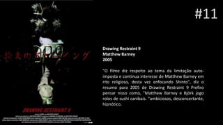 #11
Drawing Restraint 9Sam Rai
Matthew Barney
2005
"O filme diz respeito ao tema da limitação auto-
imposta e continua interesse de Matthew Barney em
rito religioso, desta vez enfocando Shinto", diz o
resumo para 2005 de Drawing Restraint 9 Prefiro
pensar nisso como, "Matthew Barney e Björk jogo
rolos de sushi canibais. "ambiciosos, desconcertante,
hipnótico.
 