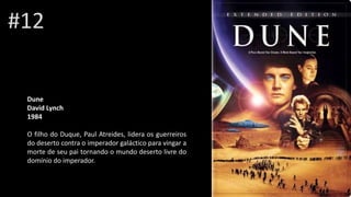 #12
DuneRai
David Lynch
1984
O filho do Duque, Paul Atreides, lidera os guerreiros
do deserto contra o imperador galáctico para vingar a
morte de seu pai tornando o mundo deserto livre do
domínio do imperador.
 