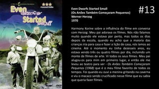 #13Even Dwarfs Started Small
(Os Anões Também Começaram Pequenos)ai
Werner Herzog
1970
Harmony Korine sobre a influência do filme em conversa
com Herzog: Meu pai adorava os filmes. Nós não falamos
muito quando ele estava por perto, mas todos os dias
depois da escola, quando eu acho que a maioria das
crianças iria para casa e fazer a lição de casa, nós íamos ao
cinema. Até o momento eu tinha dezesseis anos, eu
estava vendo três ou quatro filmes por dia, incluindo um
monte de filmes de arte. Vi todos os seus filmes. Meu pai
alugou-os para mim em primeiro lugar, e então ele me
levou ao teatro para ver - Os Anões Também Começaram
Pequenos (1968) que é o meu filme favorito de todos os
tempos. Foi quando eu ouvi a menina gritando na caverna
e viu o macaco sendo crucificado nesse filme que eu sabia
que queria fazer filmes.
 