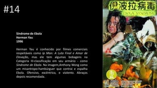 #14
Síndrome de Ebola
Herman Yau
1996
Herman Yau é conhecido por filmes comerciais
respeitáveis como Ip Man: A Luta Final e Amor de
Elevação, mas ele tem algumas bobagens na
Categoria III-classificação em seu armário - como
Síndrome de Ebola. Na imagem,Anthony Wong como
um misantropo-hambúrguer que contrai e espalha
Ebola. Ofensivo, excêntrico, e violento. Abraços
depois recomendada.
 