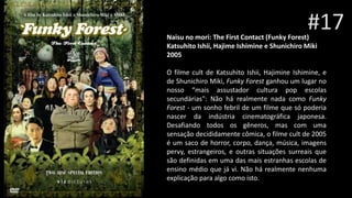 #17Naisu no mori: The First Contact (Funky Forest)
Katsuhito Ishii, Hajime Ishimine e Shunichiro Miki
2005
O filme cult de Katsuhito Ishii, Hajimine Ishimine, e
de Shunichiro Miki, Funky Forest ganhou um lugar no
nosso “mais assustador cultura pop escolas
secundárias": Não há realmente nada como Funky
Forest - um sonho febril de um filme que só poderia
nascer da indústria cinematográfica japonesa.
Desafiando todos os gêneros, mas com uma
sensação decididamente cômica, o filme cult de 2005
é um saco de horror, corpo, dança, música, imagens
pervy, estrangeiros, e outras situações surreais que
são definidas em uma das mais estranhas escolas de
ensino médio que já vi. Não há realmente nenhuma
explicação para algo como isto.
 