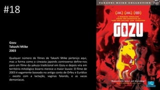 Gozu
Takashi Miike
2003
Qualquer número de filmes de Takashi Miike pertenço aqui,
mas a forma como o cineasta japonês controverso define-nos
para um filme da yakuza tradicional em Gozu e depois vira em
território mitológico bizarro merece o maior louvor. O filme de
2003 é vagamente baseado no antigo conto de Orfeu e Eurídice
- exceto com a lactação, vaginas falando, e as vacas
demoníacas.
#18
 