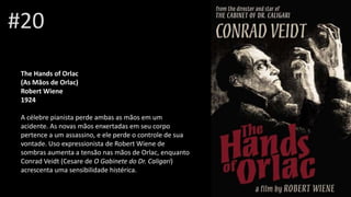 #20
The Hands of Orlac
(As Mãos de Orlac)
Robert Wiene
1924
A célebre pianista perde ambas as mãos em um
acidente. As novas mãos enxertadas em seu corpo
pertence a um assassino, e ele perde o controle de sua
vontade. Uso expressionista de Robert Wiene de
sombras aumenta a tensão nas mãos de Orlac, enquanto
Conrad Veidt (Cesare de O Gabinete do Dr. Caligari)
acrescenta uma sensibilidade histérica.
 