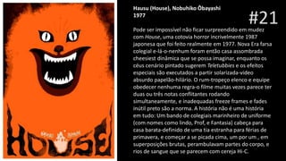 #21
Hausu (House), Nobuhiko Ôbayashi
1977
Nobuhiko Ôbayas
Pode ser impossível não ficar surpreendido em mudez
com House, uma cotovia horror incrivelmente 1987
japonesa que foi feito realmente em 1977. Nova Era farsa
colegial e-lá-o-nenhum foram então casa assombrada
cheesiest dinâmica que se possa imaginar, enquanto os
céus cenário pintado sugerem Teletubbies e os efeitos
especiais são executados a partir solarizada-video
absurdo papelão-hilário. O rum-tropeço elenco e equipe
obedecer nenhuma regra-o filme muitas vezes parece ter
duas ou três notas conflitantes rodando
simultaneamente, e inadequadas freeze frames e fades
inútil preto são a norma. A história não é uma história
em tudo: Um bando de colegiais marinheiro de uniforme
(com nomes como lindo, Prof, e Fantasia) cabeça para
casa barata-definido de uma tia estranha para férias de
primavera, e começar a se picada cima, um por um , em
superposições brutas, perambulavam partes do corpo, e
rios de sangue que se parecem com cereja Hi-C.
 