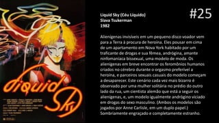 #25Liquid Sky (Céu Líquido)
Slava Tsukerman
1982
Alienígenas invisíveis em um pequeno disco voador vem
para a Terra à procura de heroína. Eles pousar em cima
de um apartamento em Nova York habitado por um
traficante de drogas e sua fêmea, andrógina, amante
ninfomaníaca bissexual, uma modelo de moda. Os
alienígenas em breve encontrar os feromônios humanos
criados no cérebro durante o orgasmo preferível a
heroína, e parceiros sexuais casuais do modelo começam
a desaparecer. Este cenário cada vez mais bizarro é
observado por uma mulher solitária no prédio do outro
lado da rua, um cientista alemão que está a seguir os
alienígenas, e, um modelo igualmente andrógino viciado
em drogas do sexo masculino. (Ambos os modelos são
jogados por Anne Carlisle, em um duplo papel.)
Sombriamente engraçado e completamente estranho.
 