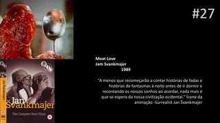 #27
Meat Love
Jam Svankmajer
Henri Xhonne1989
"A menos que recomeçarão a contar histórias de fadas e
histórias de fantasmas à noite antes de ir dormir e
recontando os nossos sonhos ao acordar, nada mais é
que se espera da nossa civilização ocidental." Ícone da
animação -Surrealist Jan Švankmajer
 