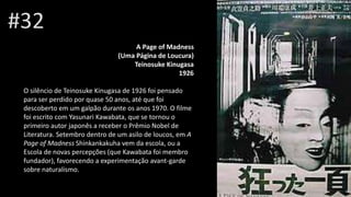 #32
A Page of Madness
(Uma Página de Loucura)
Teinosuke Kinugasa
Henri Xhonne1926
O silêncio de Teinosuke Kinugasa de 1926 foi pensado
para ser perdido por quase 50 anos, até que foi
descoberto em um galpão durante os anos 1970. O filme
foi escrito com Yasunari Kawabata, que se tornou o
primeiro autor japonês a receber o Prêmio Nobel de
Literatura. Setembro dentro de um asilo de loucos, em A
Page of Madness Shinkankakuha vem da escola, ou a
Escola de novas percepções (que Kawabata foi membro
fundador), favorecendo a experimentação avant-garde
sobre naturalismo.
 